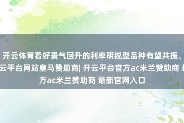 开云体育看好景气回升的利率明锐型品种有望共振、弹性较大-开云平台网站皇马赞助商| 开云平台官方ac米兰赞助商 最新官网入口