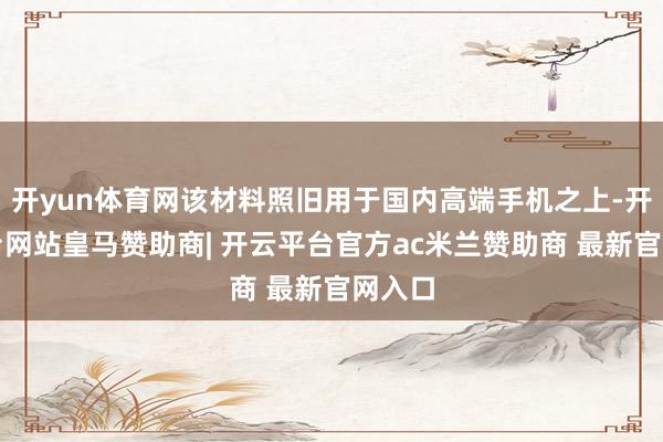 开yun体育网该材料照旧用于国内高端手机之上-开云平台网站皇马赞助商| 开云平台官方ac米兰赞助商 最新官网入口