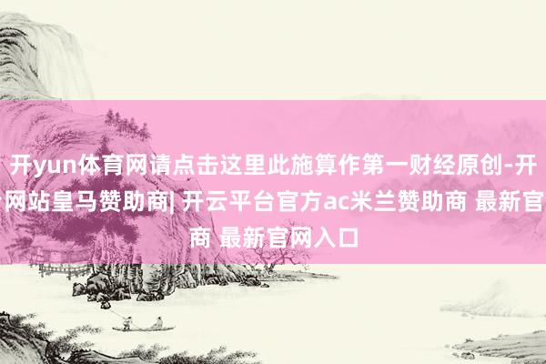 开yun体育网请点击这里此施算作第一财经原创-开云平台网站皇马赞助商| 开云平台官方ac米兰赞助商 最新官网入口