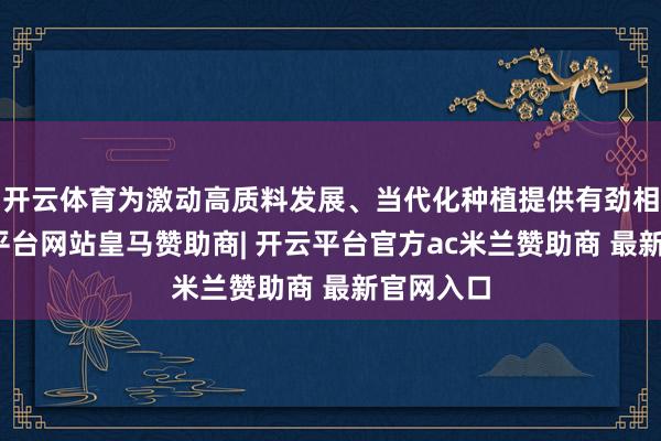 开云体育为激动高质料发展、当代化种植提供有劲相沿-开云平台网站皇马赞助商| 开云平台官方ac米兰赞助商 最新官网入口