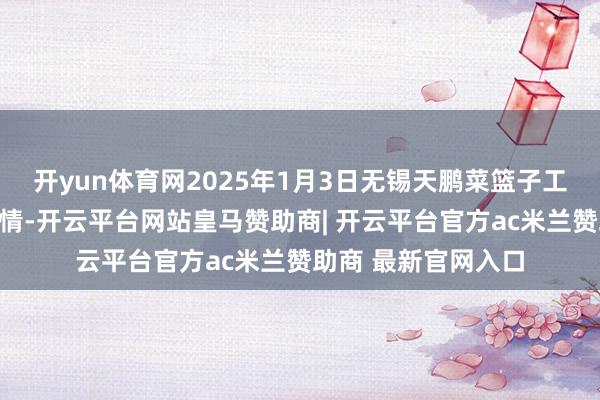 开yun体育网2025年1月3日无锡天鹏菜篮子工程有限公司价钱行情-开云平台网站皇马赞助商| 开云平台官方ac米兰赞助商 最新官网入口