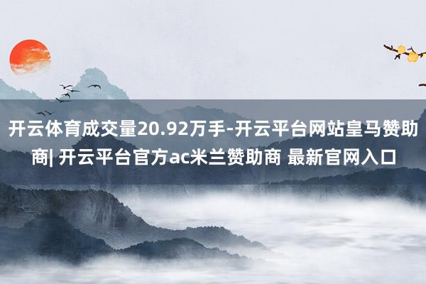 开云体育成交量20.92万手-开云平台网站皇马赞助商| 开云平台官方ac米兰赞助商 最新官网入口