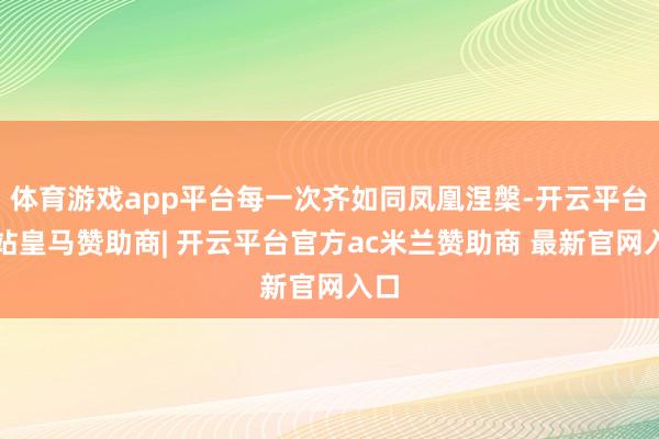 体育游戏app平台每一次齐如同凤凰涅槃-开云平台网站皇马赞助商| 开云平台官方ac米兰赞助商 最新官网入口