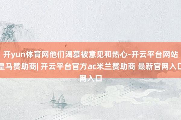 开yun体育网他们渴慕被意见和热心-开云平台网站皇马赞助商| 开云平台官方ac米兰赞助商 最新官网入口