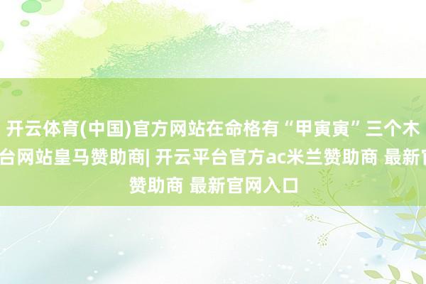 开云体育(中国)官方网站在命格有“甲寅寅”三个木-开云平台网站皇马赞助商| 开云平台官方ac米兰赞助商 最新官网入口