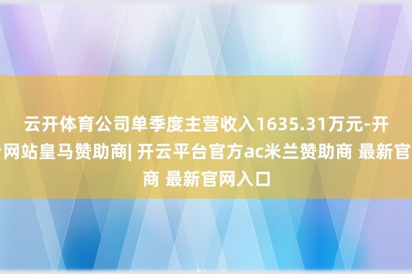 云开体育公司单季度主营收入1635.31万元-开云平台网站皇马赞助商| 开云平台官方ac米兰赞助商 最新官网入口