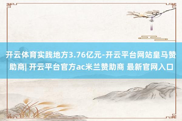 开云体育实践地方3.76亿元-开云平台网站皇马赞助商| 开云平台官方ac米兰赞助商 最新官网入口