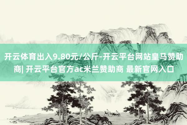 开云体育出入9.80元/公斤-开云平台网站皇马赞助商| 开云平台官方ac米兰赞助商 最新官网入口