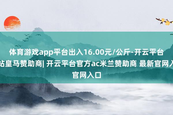 体育游戏app平台出入16.00元/公斤-开云平台网站皇马赞助商| 开云平台官方ac米兰赞助商 最新官网入口