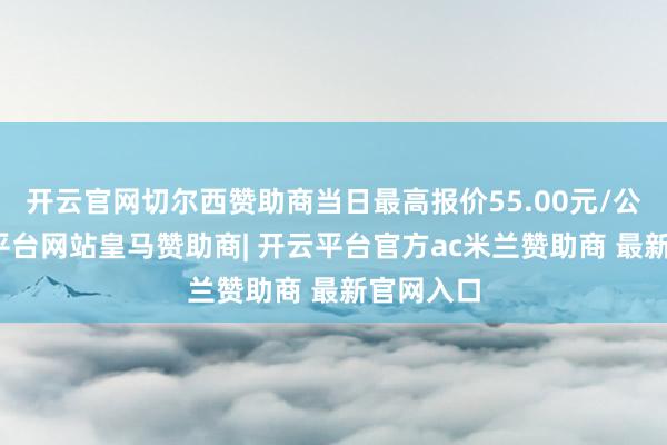 开云官网切尔西赞助商当日最高报价55.00元/公斤-开云平台网站皇马赞助商| 开云平台官方ac米兰赞助商 最新官网入口