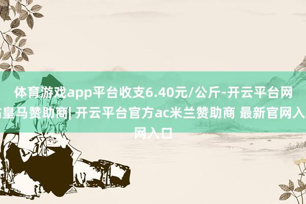 体育游戏app平台收支6.40元/公斤-开云平台网站皇马赞助商| 开云平台官方ac米兰赞助商 最新官网入口