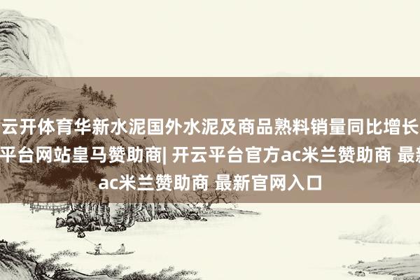 云开体育华新水泥国外水泥及商品熟料销量同比增长41%-开云平台网站皇马赞助商| 开云平台官方ac米兰赞助商 最新官网入口