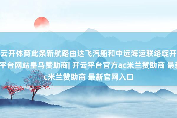 云开体育此条新航路由达飞汽船和中远海运联络绽开上线-开云平台网站皇马赞助商| 开云平台官方ac米兰赞助商 最新官网入口
