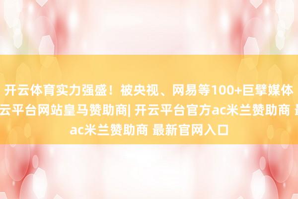 开云体育实力强盛！被央视、网易等100+巨擘媒体报谈认同-开云平台网站皇马赞助商| 开云平台官方ac米兰赞助商 最新官网入口