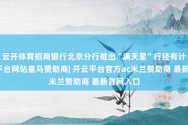 云开体育招商银行北京分行推出“满天星”行径有计划-开云平台网站皇马赞助商| 开云平台官方ac米兰赞助商 最新官网入口