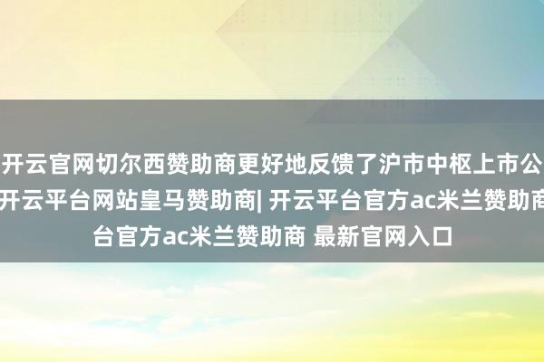 开云官网切尔西赞助商更好地反馈了沪市中枢上市公司的举座发扬-开云平台网站皇马赞助商| 开云平台官方ac米兰赞助商 最新官网入口