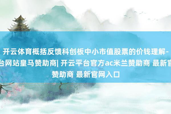 开云体育概括反馈科创板中小市值股票的价钱理解-开云平台网站皇马赞助商| 开云平台官方ac米兰赞助商 最新官网入口