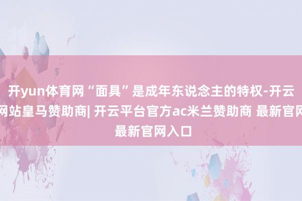 开yun体育网“面具”是成年东说念主的特权-开云平台网站皇马赞助商| 开云平台官方ac米兰赞助商 最新官网入口