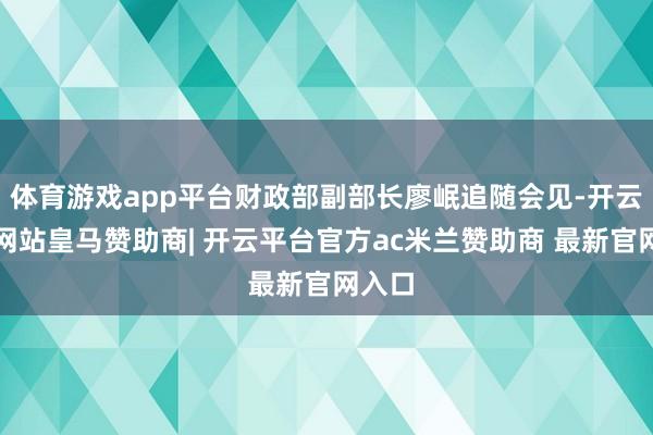 体育游戏app平台财政部副部长廖岷追随会见-开云平台网站皇马赞助商| 开云平台官方ac米兰赞助商 最新官网入口