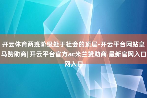 开云体育两班阶级处于社会的顶层-开云平台网站皇马赞助商| 开云平台官方ac米兰赞助商 最新官网入口