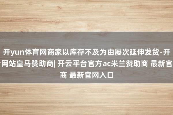 开yun体育网商家以库存不及为由屡次延伸发货-开云平台网站皇马赞助商| 开云平台官方ac米兰赞助商 最新官网入口