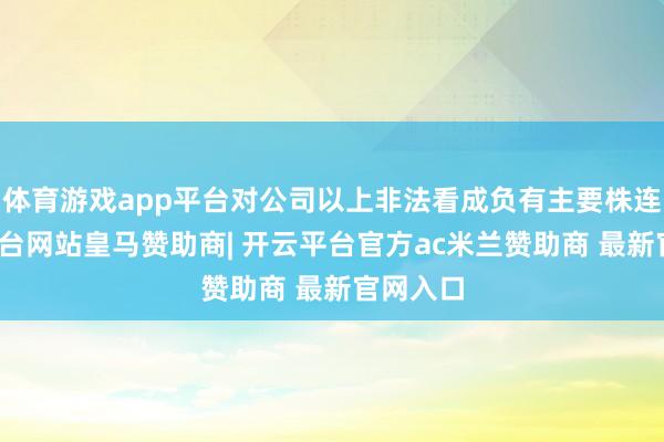 体育游戏app平台对公司以上非法看成负有主要株连-开云平台网站皇马赞助商| 开云平台官方ac米兰赞助商 最新官网入口