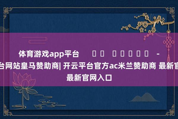 体育游戏app平台      		  					  -开云平台网站皇马赞助商| 开云平台官方ac米兰赞助商 最新官网入口