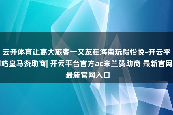 云开体育让高大旅客一又友在海南玩得怡悦-开云平台网站皇马赞助商| 开云平台官方ac米兰赞助商 最新官网入口