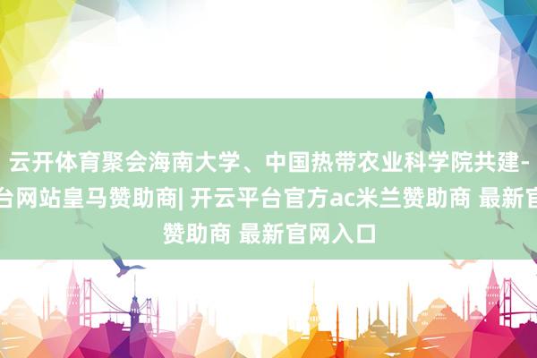 云开体育聚会海南大学、中国热带农业科学院共建-开云平台网站皇马赞助商| 开云平台官方ac米兰赞助商 最新官网入口