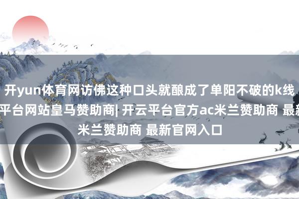 开yun体育网访佛这种口头就酿成了单阳不破的k线口头-开云平台网站皇马赞助商| 开云平台官方ac米兰赞助商 最新官网入口