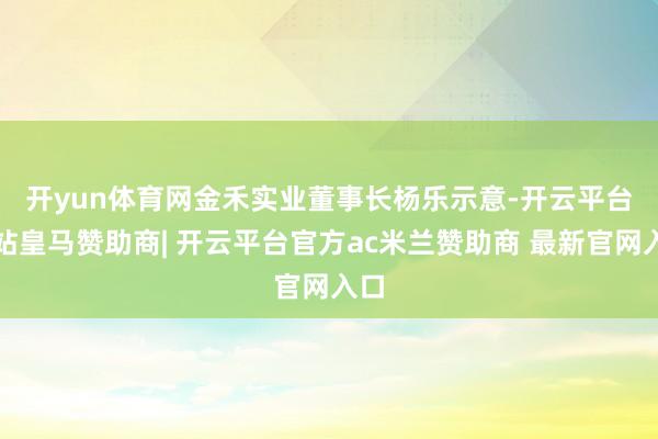 开yun体育网　　金禾实业董事长杨乐示意-开云平台网站皇马赞助商| 开云平台官方ac米兰赞助商 最新官网入口