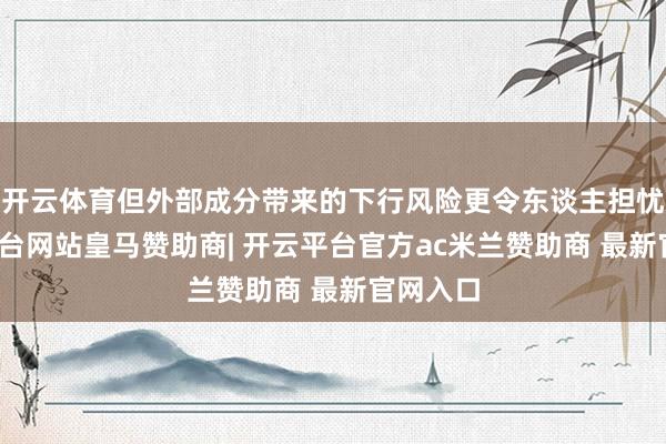 开云体育但外部成分带来的下行风险更令东谈主担忧-开云平台网站皇马赞助商| 开云平台官方ac米兰赞助商 最新官网入口