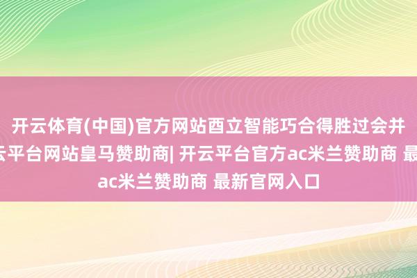 开云体育(中国)官方网站酉立智能巧合得胜过会并不料外-开云平台网站皇马赞助商| 开云平台官方ac米兰赞助商 最新官网入口