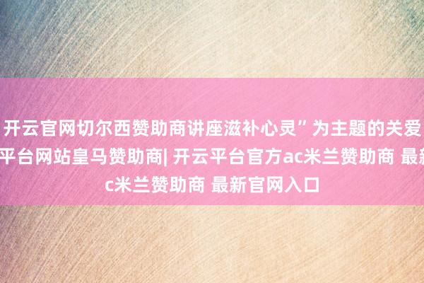 开云官网切尔西赞助商讲座滋补心灵”为主题的关爱行径-开云平台网站皇马赞助商| 开云平台官方ac米兰赞助商 最新官网入口