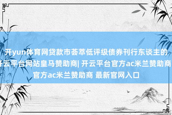 开yun体育网贷款市荟萃低评级债券刊行东谈主的比例也更高-开云平台网站皇马赞助商| 开云平台官方ac米兰赞助商 最新官网入口