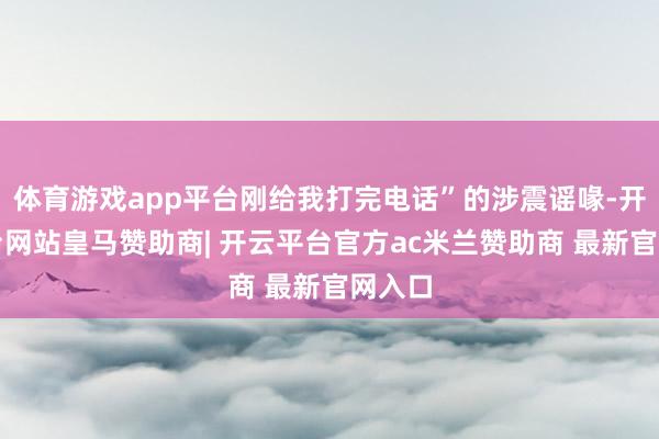 体育游戏app平台刚给我打完电话”的涉震谣喙-开云平台网站皇马赞助商| 开云平台官方ac米兰赞助商 最新官网入口