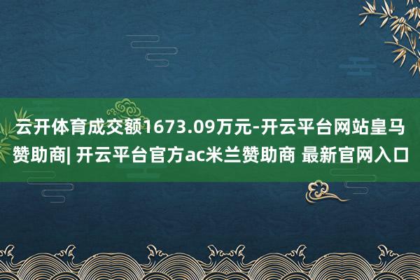 云开体育成交额1673.09万元-开云平台网站皇马赞助商| 开云平台官方ac米兰赞助商 最新官网入口