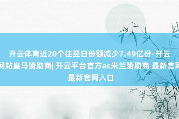 开云体育近20个往翌日份额减少7.49亿份-开云平台网站皇马赞助商| 开云平台官方ac米兰赞助商 最新官网入口