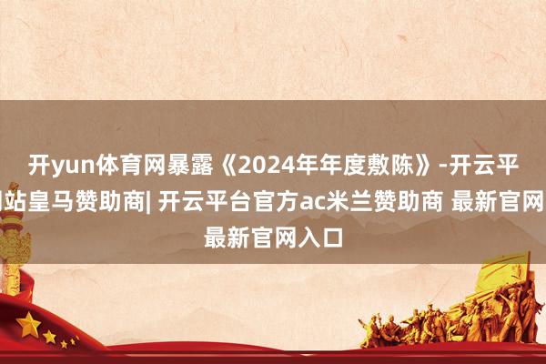 开yun体育网暴露《2024年年度敷陈》-开云平台网站皇马赞助商| 开云平台官方ac米兰赞助商 最新官网入口