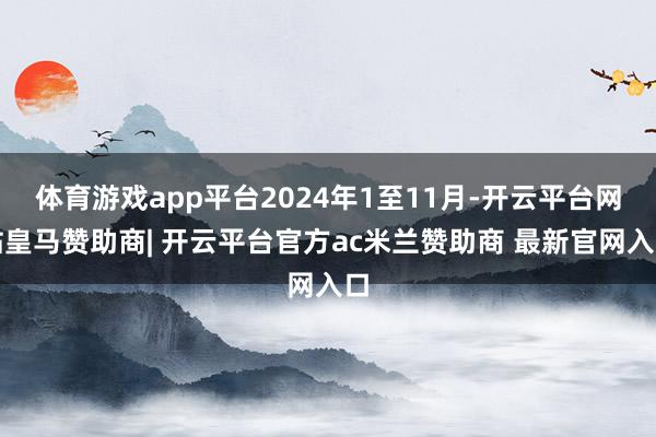 体育游戏app平台2024年1至11月-开云平台网站皇马赞助商| 开云平台官方ac米兰赞助商 最新官网入口