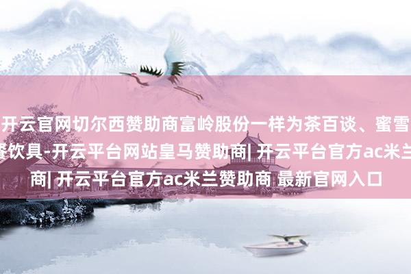 开云官网切尔西赞助商富岭股份一样为茶百谈、蜜雪冰城提供纸杯、塑料餐饮具-开云平台网站皇马赞助商| 开云平台官方ac米兰赞助商 最新官网入口