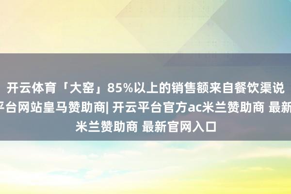 开云体育「大窑」85%以上的销售额来自餐饮渠说念-开云平台网站皇马赞助商| 开云平台官方ac米兰赞助商 最新官网入口