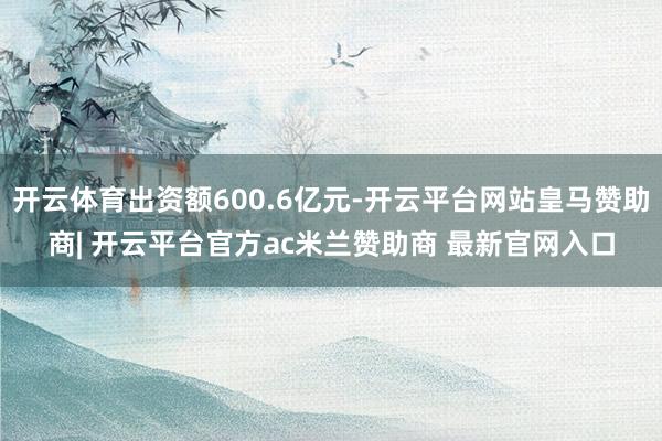 开云体育出资额600.6亿元-开云平台网站皇马赞助商| 开云平台官方ac米兰赞助商 最新官网入口
