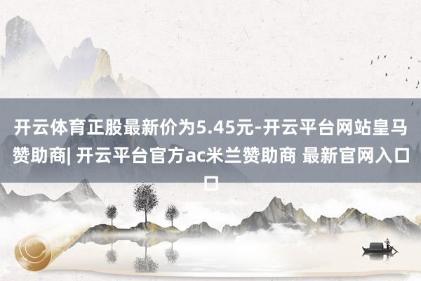 开云体育正股最新价为5.45元-开云平台网站皇马赞助商| 开云平台官方ac米兰赞助商 最新官网入口