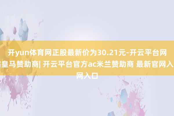 开yun体育网正股最新价为30.21元-开云平台网站皇马赞助商| 开云平台官方ac米兰赞助商 最新官网入口