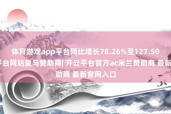 体育游戏app平台同比增长78.26%至127.50%-开云平台网站皇马赞助商| 开云平台官方ac米兰赞助商 最新官网入口