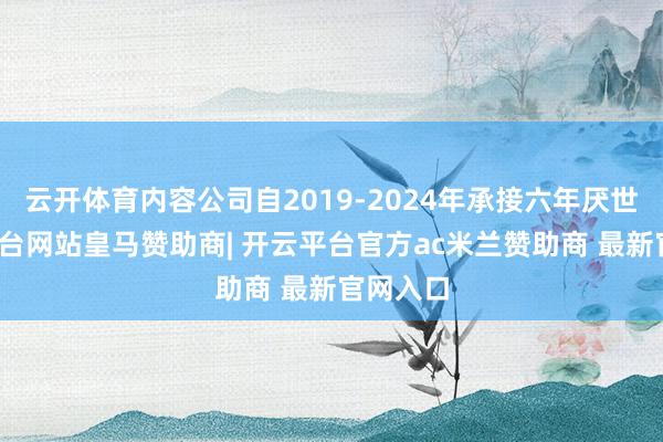 云开体育内容公司自2019-2024年承接六年厌世-开云平台网站皇马赞助商| 开云平台官方ac米兰赞助商 最新官网入口