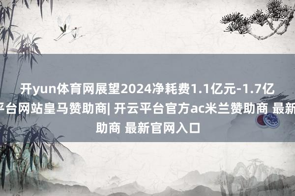 开yun体育网展望2024净耗费1.1亿元-1.7亿元-开云平台网站皇马赞助商| 开云平台官方ac米兰赞助商 最新官网入口