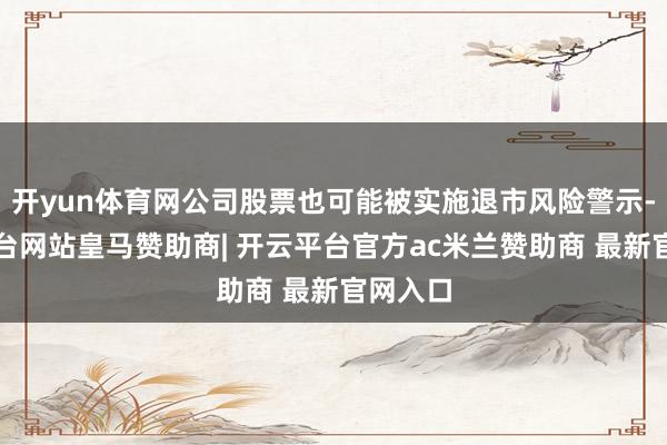 开yun体育网公司股票也可能被实施退市风险警示-开云平台网站皇马赞助商| 开云平台官方ac米兰赞助商 最新官网入口