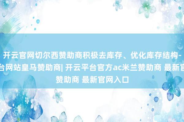 开云官网切尔西赞助商积极去库存、优化库存结构-开云平台网站皇马赞助商| 开云平台官方ac米兰赞助商 最新官网入口